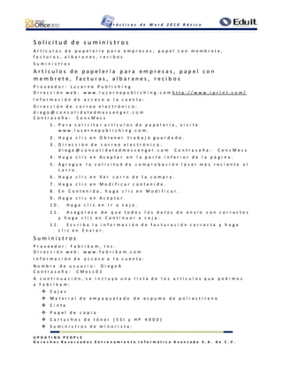 P r á c t i c a s d e W o r d 2 0 1 0 B á s i c o
U P D A T I N G P E O P L E
D e r e c h o s R e s e r v a d o s E n t r e n a m i e n t o I n f o r m á t i c o A v a n z a d o S . A . d e C . V .
S o l i c i t u d d e s u m i n i s t r o s
A r t í c u l o s d e p a p e l e r í a p a r a e m p r e s a s , p a p e l c o n m e m b r e t e ,
f a c t u r a s , a l b a r a n e s , r e c i b o s
S u m i n i s t r o s
A r t í c u l o s d e p a p e l e r í a p a r a e m p r e s a s , p a p e l c o n
m e m b r e t e , f a c t u r a s , a l b a r a n e s , r e c i b o s
P r o v e e d o r : L u c e r n e P u b l i s h i n g
D i r e c c i ó n w e b : w w w . l u c e r n e p u b l i s h i n g . c o m h t t p : / / w w w . i p r i n t . c o m /
I n f o r m a c i ó n d e a c c e s o a l a c u e n t a :
D i r e c c i ó n d e c o r r e o e l e c t r ó n i c o :
d i e g o @ c o n s o l i d a t e d m e s s e n g e r . c o m
C o n t r a s e ñ a : C o n s M e s s
1 . P a r a s o l i c i t a r a r t í c u l o s d e p a p e l e r í a , v i s i t e
w w w . l u c e r n e p u b l i s h i n g . c o m .
2 . H a g a c l i c e n O b t e n e r t r a b a j o g u a r d a d o .
3 . D i r e c c i ó n d e c o r r e o e l e c t r ó n i c o :
d i e g o @ c o n s o l i d a t e d m e s s e n g e r . c o m C o n t r a s e ñ a : C o n s M e s s
4 . H a g a c l i c e n A c e p t a r e n l a p a r t e i n f e r i o r d e l a p á g i n a .
5 . A g r e g u e l a s o l i c i t u d d e c o m p r o b a c i ó n l á s e r m á s r e c i e n t e a l
c a r r o .
6 . H a g a c l i c e n V e r c a r r o d e l a c o m p r a .
7 . H a g a c l i c e n M o d i f i c a r c o n t e n i d o .
8 . E n C o n t e n i d o , h a g a c l i c e n M o d i f i c a r .
9 . H a g a c l i c e n A c e p t a r .
1 0 . H a g a c l i c e n I r a c a j a .
1 1 . A s e g ú r e s e d e q u e t o d o s l o s d a t o s d e e n v í o s o n c o r r e c t o s
y h a g a c l i c e n C o n t i n u a r a c a j a .
1 2 . E s c r i b a l a i n f o r m a c i ó n d e f a c t u r a c i ó n c o r r e c t a y h a g a
c l i c e n E n v i a r .
S u m i n i s t r o s
P r o v e e d o r : F a b r i k a m , I n c .
D i r e c c i ó n w e b : w w w . f a b r i k a m . c o m
I n f o r m a c i ó n d e a c c e s o a l a c u e n t a :
N o m b r e d e u s u a r i o : D i e g o A
C o n t r a s e ñ a : C M e s s 0 1
A c o n t i n u a c i ó n , s e i n c l u y e u n a l i s t a d e l o s a r t í c u l o s q u e p e d i m o s
a F a b r i k a m :
 C a j a s
 M a t e r i a l d e e m p a q u e t a d o d e e s p u m a d e p o l i e s t i r e n o
 C i n t a
 P a p e l d e c o p i a
 C a r t u c h o s d e t ó n e r ( 5 S I y H P 4 0 0 0 )
 S u m i n i s t r o s d e m i n o r i s t a :
 