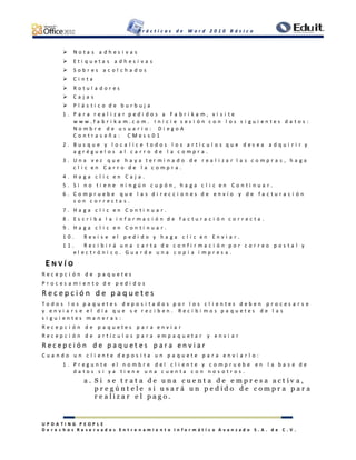 P r á c t i c a s d e W o r d 2 0 1 0 B á s i c o
U P D A T I N G P E O P L E
D e r e c h o s R e s e r v a d o s E n t r e n a m i e n t o I n f o r m á t i c o A v a n z a d o S . A . d e C . V .
 N o t a s a d h e s i v a s
 E t i q u e t a s a d h e s i v a s
 S o b r e s a c o l c h a d o s
 C i n t a
 R o t u l a d o r e s
 C a j a s
 P l á s t i c o d e b u r b u j a
1 . P a r a r e a l i z a r p e d i d o s a F a b r i k a m , v i s i t e
w w w . f a b r i k a m . c o m . I n i c i e s e s i ó n c o n l o s s i g u i e n t e s d a t o s :
N o m b r e d e u s u a r i o : D i e g o A
C o n t r a s e ñ a : C M e s s 0 1
2 . B u s q u e y l o c a l i c e t o d o s l o s a r t í c u l o s q u e d e s e a a d q u i r i r y
a g r é g u e l o s a l c a r r o d e l a c o m p r a .
3 . U n a v e z q u e h a y a t e r m i n a d o d e r e a l i z a r l a s c o m p r a s , h a g a
c l i c e n C a r r o d e l a c o m p r a .
4 . H a g a c l i c e n C a j a .
5 . S i n o t i e n e n i n g ú n c u p ó n , h a g a c l i c e n C o n t i n u a r .
6 . C o m p r u e b e q u e l a s d i r e c c i o n e s d e e n v í o y d e f a c t u r a c i ó n
s o n c o r r e c t a s .
7 . H a g a c l i c e n C o n t i n u a r .
8 . E s c r i b a l a i n f o r m a c i ó n d e f a c t u r a c i ó n c o r r e c t a .
9 . H a g a c l i c e n C o n t i n u a r .
1 0 . R e v i s e e l p e d i d o y h a g a c l i c e n E n v i a r .
1 1 . R e c i b i r á u n a c a r t a d e c o n f i r m a c i ó n p o r c o r r e o p o s t a l y
e l e c t r ó n i c o . G u a r d e u n a c o p i a i m p r e s a .
E N V Í O
R e c e p c i ó n d e p a q u e t e s
P r o c e s a m i e n t o d e p e d i d o s
R e c e p c i ó n d e p a q u e t e s
T o d o s l o s p a q u e t e s d e p o s i t a d o s p o r l o s c l i e n t e s d e b e n p r o c e s a r s e
y e n v i a r s e e l d í a q u e s e r e c i b e n . R e c i b i m o s p a q u e t e s d e l a s
s i g u i e n t e s m a n e r a s :
R e c e p c i ó n d e p a q u e t e s p a r a e n v i a r
R e c e p c i ó n d e a r t í c u l o s p a r a e m p a q u e t a r y e n v i a r
R e c e p c i ó n d e p a q u e t e s p a r a e n v i a r
C u a n d o u n c l i e n t e d e p o s i t a u n p a q u e t e p a r a e n v i a r l o :
1 . P r e g u n t e e l n o m b r e d e l c l i e n t e y c o m p r u e b e e n l a b a s e d e
d a t o s s i y a t i e n e u n a c u e n t a c o n n o s o t r o s .
a . S i s e t r a t a d e u n a c u e n t a d e e m p r e s a a c t i v a ,
p r e g ú n t e l e s i u s a r á u n p e d i d o d e c o m p r a p a r a
r e a l i z a r e l p a g o .
 