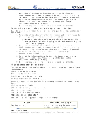 P r á c t i c a s d e W o r d 2 0 1 0 B á s i c o
U P D A T I N G P E O P L E
D e r e c h o s R e s e r v a d o s E n t r e n a m i e n t o I n f o r m á t i c o A v a n z a d o S . A . d e C . V .
2 . P r e g u n t e a l c l i e n t e s i p r e f i e r e u s a r u n a e m p r e s a d e
t r a n s p o r t e s c o n c r e t a , e l m é t o d o d e e n v í o ( t i e r r a , a i r e ) y
l a r a p i d e z c o n l a q u e e l p a q u e t e d e b e l l e g a r a s u d e s t i n o .
3 . A g r e g u e l a i n f o r m a c i ó n a l a b a s e d e d a t o s y g e n e r e l a
f a c t u r a y e l a l b a r á n . P r o c e s e e l p e d i d o ( c o n s u l t e
P r o c e s a m i e n t o d e p e d i d o s ) .
4 . D e l e u n a c o p i a d e l a f a c t u r a y e l a l b a r á n a l c l i e n t e .
R e c e p c i ó n d e a r t í c u l o s p a r a e m p a q u e t a r y e n v i a r
C u a n d o u n c l i e n t e d e p o s i t a a r t í c u l o s p a r a q u e l o s e m p a q u e t e m o s y
e n v i e m o s :
1 . P r e g u n t e e l n o m b r e d e l c l i e n t e y c o m p r u e b e e n l a b a s e d e
d a t o s s i y a t i e n e u n a c u e n t a c o n n o s o t r o s .
b . S i s e t r a t a d e u n a c u e n t a d e e m p r e s a a c t i v a ,
p r e g ú n t e l e s i u s a r á u n p e d i d o d e c o m p r a p a r a
r e a l i z a r e l p a g o .
2 . P r e g u n t e a l c l i e n t e s i p r e f i e r e u s a r u n a e m p r e s a d e
t r a n s p o r t e s c o n c r e t a , e l m é t o d o d e e n v í o ( t i e r r a , a i r e ) y
l a r a p i d e z c o n l a q u e e l p a q u e t e d e b e l l e g a r a s u d e s t i n o .
3 . M i d a e l a r t í c u l o p a r a d e t e r m i n a r e l m a t e r i a l d e
e m p a q u e t a d o n e c e s a r i o .
4 . A g r e g u e l a i n f o r m a c i ó n a l a b a s e d e d a t o s y g e n e r e l a
f a c t u r a y e l a l b a r á n . P r o c e s e e l p e d i d o ( c o n s u l t e
P r o c e s a m i e n t o d e p e d i d o s ) .
5 . D e l e u n a c o p i a d e l a f a c t u r a y e l a l b a r á n a l c l i e n t e .
P r o c e s a m i e n t o d e p e d i d o s
C u a n d o s e r e c i b e u n n u e v o p e d i d o , s i g a l o s p a s o s a d e c u a d o s p a r a
c o m p l e t a r l o .
E v a l u a c i ó n d e u n p e d i d o
C r e a c i ó n d e u n a f a c t u r a
P r o c e s a m i e n t o d e u n a f a c t u r a
E v a l u a c i ó n d e u n p e d i d o
A n t e s d e p o d e r c r e a r u n a f a c t u r a , d e b e r á c o n o c e r l o s s i g u i e n t e s
d a t o s :
¿ Q u i é n e s e l c l i e n t e ?
¿ E l c l i e n t e t i e n e y a u n a c u e n t a ?
¿ C u á l e s e l d e s c u e n t o ?
¿ C u á l e s e l m é t o d o d e p a g o ?
¿ Q u i é n e s e l c l i e n t e ?
V e n d e m o s a l o s s i g u i e n t e s t i p o s d e c l i e n t e s :
T i p o M é t o d o d e p a g o
P a r t i c u l a r e s E f e c t i v o , t a r j e t a d e c r é d i t o o
c h e q u e p e r s o n a l c o n
 