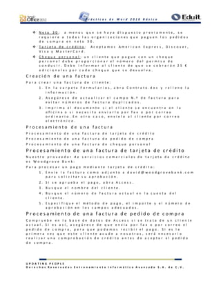 P r á c t i c a s d e W o r d 2 0 1 0 B á s i c o
U P D A T I N G P E O P L E
D e r e c h o s R e s e r v a d o s E n t r e n a m i e n t o I n f o r m á t i c o A v a n z a d o S . A . d e C . V .
 N e t o 3 0 : a m e n o s q u e s e h a y a d i s p u e s t o p r e v i a m e n t e , s e
r e q u i e r e a t o d a s l a s o r g a n i z a c i o n e s q u e p a g u e n l o s p e d i d o s
d e c o m p r a e n n e t o 3 0 .
 T a r j e t a d e c r é d i t o : A c e p t a m o s A m e r i c a n E x p r e s s , D i s c o v e r ,
V i s a y M a s t e r C a r d .
 C h e q u e p e r s o n a l : u n c l i e n t e q u e p a g u e c o n u n c h e q u e
p e r s o n a l d e b e p r o p o r c i o n a r e l n ú m e r o d e l p e r m i s o d e
c o n d u c i r . D e b e i n f o r m a r a l c l i e n t e d e q u e s e c o b r a r á n 2 5 €
a d i c i o n a l e s p o r c a d a c h e q u e q u e s e d e v u e l v a .
C r e a c i ó n d e u n a f a c t u r a
P a r a c r e a r u n a f a c t u r a d e c l i e n t e :
1 . E n l a c a r p e t a F o r m u l a r i o s , a b r a C o n t r a t o . d o c y r e l l e n e l a
i n f o r m a c i ó n .
2 . A s e g ú r e s e d e a c t u a l i z a r e l c a m p o N . º d e f a c t u r a p a r a
e v i t a r n ú m e r o s d e f a c t u r a d u p l i c a d o s .
3 . I m p r i m a e l d o c u m e n t o s i e l c l i e n t e s e e n c u e n t r a e n l a
o f i c i n a o s i n e c e s i t a e n v i a r l o p o r f a x o p o r c o r r e o
o r d i n a r i o . E n o t r o c a s o , e n v í e l o a l c l i e n t e p o r c o r r e o
e l e c t r ó n i c o .
P r o c e s a m i e n t o d e u n a f a c t u r a
P r o c e s a m i e n t o d e u n a f a c t u r a d e t a r j e t a d e c r é d i t o
P r o c e s a m i e n t o d e u n a f a c t u r a d e p e d i d o d e c o m p r a
P r o c e s a m i e n t o d e u n a f a c t u r a d e c h e q u e p e r s o n a l
P r o c e s a m i e n t o d e u n a f a c t u r a d e t a r j e t a d e c r é d i t o
N u e s t r o p r o v e e d o r d e s e r v i c i o s c o m e r c i a l e s d e t a r j e t a d e c r é d i t o
e s W o o d g r o v e B a n k :
P a r a p r o c e s a r u n p a g o m e d i a n t e t a r j e t a d e c r é d i t o :
1 . E n v í e l a f a c t u r a c o m o a d j u n t o a d a v i d @ w o o d g r o v e b a n k . c o m
p a r a s o l i c i t a r s u a p r o b a c i ó n .
2 . S i s e a p r u e b a e l p a g o , a b r a A c c e s s .
3 . B u s q u e e l n o m b r e d e l c l i e n t e .
4 . B u s q u e e l n ú m e r o d e f a c t u r a a c t u a l e n l a c u e n t a d e l
c l i e n t e .
5 . E s p e c i f i q u e e l m é t o d o d e p a g o , e l i m p o r t e y e l n ú m e r o d e
a p r o b a c i ó n e n l o s c a m p o s a d e c u a d o s .
P r o c e s a m i e n t o d e u n a f a c t u r a d e p e d i d o d e c o m p r a
C o m p r u e b e e n l a b a s e d e d a t o s d e A c c e s s s i s e t r a t a d e u n c l i e n t e
a c t u a l . S i e s a s í , a s e g ú r e s e d e q u e e n v í a p o r f a x o p o r c o r r e o e l
p e d i d o d e c o m p r a , p a r a q u e p o d a m o s r e c i b i r e l p a g o . S i e s l a
p r i m e r a v e z q u e e s t e c l i e n t e a c u d e a n o s o t r o s , s e r á n e c e s a r i o
r e a l i z a r u n a c o m p r o b a c i ó n d e c r é d i t o a n t e s d e a c e p t a r e l p e d i d o
d e c o m p r a .
 