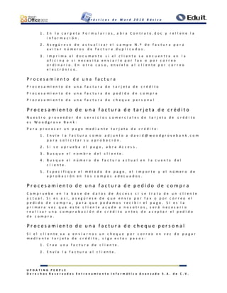 P r á c t i c a s d e W o r d 2 0 1 0 B á s i c o
U P D A T I N G P E O P L E
D e r e c h o s R e s e r v a d o s E n t r e n a m i e n t o I n f o r m á t i c o A v a n z a d o S . A . d e C . V .
1 . E n l a c a r p e t a F o r m u l a r i o s , a b r a C o n t r a t o . d o c y r e l l e n e l a
i n f o r m a c i ó n .
2 . A s e g ú r e s e d e a c t u a l i z a r e l c a m p o N . º d e f a c t u r a p a r a
e v i t a r n ú m e r o s d e f a c t u r a d u p l i c a d o s .
3 . I m p r i m a e l d o c u m e n t o s i e l c l i e n t e s e e n c u e n t r a e n l a
o f i c i n a o s i n e c e s i t a e n v i a r l o p o r f a x o p o r c o r r e o
o r d i n a r i o . E n o t r o c a s o , e n v í e l o a l c l i e n t e p o r c o r r e o
e l e c t r ó n i c o .
P r o c e s a m i e n t o d e u n a f a c t u r a
P r o c e s a m i e n t o d e u n a f a c t u r a d e t a r j e t a d e c r é d i t o
P r o c e s a m i e n t o d e u n a f a c t u r a d e p e d i d o d e c o m p r a
P r o c e s a m i e n t o d e u n a f a c t u r a d e c h e q u e p e r s o n a l
P r o c e s a m i e n t o d e u n a f a c t u r a d e t a r j e t a d e c r é d i t o
N u e s t r o p r o v e e d o r d e s e r v i c i o s c o m e r c i a l e s d e t a r j e t a d e c r é d i t o
e s W o o d g r o v e B a n k :
P a r a p r o c e s a r u n p a g o m e d i a n t e t a r j e t a d e c r é d i t o :
1 . E n v í e l a f a c t u r a c o m o a d j u n t o a d a v i d @ w o o d g r o v e b a n k . c o m
p a r a s o l i c i t a r s u a p r o b a c i ó n .
2 . S i s e a p r u e b a e l p a g o , a b r a A c c e s s .
3 . B u s q u e e l n o m b r e d e l c l i e n t e .
4 . B u s q u e e l n ú m e r o d e f a c t u r a a c t u a l e n l a c u e n t a d e l
c l i e n t e .
5 . E s p e c i f i q u e e l m é t o d o d e p a g o , e l i m p o r t e y e l n ú m e r o d e
a p r o b a c i ó n e n l o s c a m p o s a d e c u a d o s .
P r o c e s a m i e n t o d e u n a f a c t u r a d e p e d i d o d e c o m p r a
C o m p r u e b e e n l a b a s e d e d a t o s d e A c c e s s s i s e t r a t a d e u n c l i e n t e
a c t u a l . S i e s a s í , a s e g ú r e s e d e q u e e n v í a p o r f a x o p o r c o r r e o e l
p e d i d o d e c o m p r a , p a r a q u e p o d a m o s r e c i b i r e l p a g o . S i e s l a
p r i m e r a v e z q u e e s t e c l i e n t e a c u d e a n o s o t r o s , s e r á n e c e s a r i o
r e a l i z a r u n a c o m p r o b a c i ó n d e c r é d i t o a n t e s d e a c e p t a r e l p e d i d o
d e c o m p r a .
P r o c e s a m i e n t o d e u n a f a c t u r a d e c h e q u e p e r s o n a l
S i e l c l i e n t e v a a e n v i a r n o s u n c h e q u e p o r c o r r e o e n v e z d e p a g a r
m e d i a n t e t a r j e t a d e c r é d i t o , s i g a e s t o s p a s o s :
1 . C r e e u n a f a c t u r a d e c l i e n t e .
2 . E n v í e l a f a c t u r a a l c l i e n t e .
 