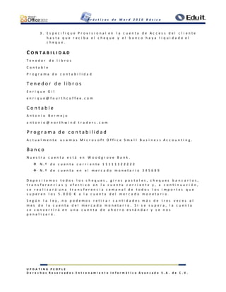 P r á c t i c a s d e W o r d 2 0 1 0 B á s i c o
U P D A T I N G P E O P L E
D e r e c h o s R e s e r v a d o s E n t r e n a m i e n t o I n f o r m á t i c o A v a n z a d o S . A . d e C . V .
3 . E s p e c i f i q u e P r o v i s i o n a l e n l a c u e n t a d e A c c e s s d e l c l i e n t e
h a s t a q u e r e c i b a e l c h e q u e y e l b a n c o h a y a l i q u i d a d o e l
c h e q u e .
C O N T A B I L I D A D
T e n e d o r d e l i b r o s
C o n t a b l e
P r o g r a m a d e c o n t a b i l i d a d
T e n e d o r d e l i b r o s
E n r i q u e G i l
e n r i q u e @ f o u r t h c o f f e e . c o m
C o n t a b l e
A n t o n i o B e r m e j o
a n t o n i o @ n o r t h w i n d t r a d e r s . c o m
P r o g r a m a d e c o n t a b i l i d a d
A c t u a l m e n t e u s a m o s M i c r o s o f t O f f i c e S m a l l B u s i n e s s A c c o u n t i n g .
B a n c o
N u e s t r a c u e n t a e s t á e n W o o d g r o v e B a n k .
 N . º d e c u e n t a c o r r i e n t e 1 1 1 1 1 1 2 2 2 2 2
 N . º d e c u e n t a e n e l m e r c a d o m o n e t a r i o 3 4 5 6 8 9
D e p o s i t a m o s t o d o s l o s c h e q u e s , g i r o s p o s t a l e s , c h e q u e s b a n c a r i o s ,
t r a n s f e r e n c i a s y e f e c t i v o e n l a c u e n t a c o r r i e n t e y , a c o n t i n u a c i ó n ,
s e r e a l i z a r á u n a t r a n s f e r e n c i a s e m a n a l d e t o d o s l o s i m p o r t e s q u e
s u p e r e n l o s 5 . 0 0 0 € a l a c u e n t a d e l m e r c a d o m o n e t a r i o .
S e g ú n l a l e y , n o p o d e m o s r e t i r a r c a n t i d a d e s m á s d e t r e s v e c e s a l
m e s d e l a c u e n t a d e l m e r c a d o m o n e t a r i o . S i s e s u p e r a , l a c u e n t a
s e c o n v e r t i r á e n u n a c u e n t a d e a h o r r o e s t á n d a r y s e n o s
p e n a l i z a r á .
 