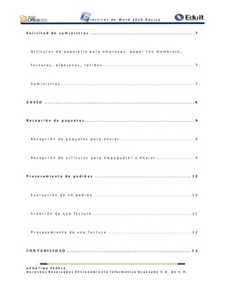 P r á c t i c a s d e W o r d 2 0 1 0 B á s i c o
U P D A T I N G P E O P L E
D e r e c h o s R e s e r v a d o s E n t r e n a m i e n t o I n f o r m á t i c o A v a n z a d o S . A . d e C . V .
S o l i c i t u d d e s u m i n i s t r o s . . . . . . . . . . . . . . . . . . . . . . . . . . . . . . . . . . . . . . . . . . . . . . . . . . . . . . 7
A r t í c u l o s d e p a p e l e r í a p a r a e m p r e s a s , p a p e l c o n m e m b r e t e ,
f a c t u r a s , a l b a r a n e s , r e c i b o s . . . . . . . . . . . . . . . . . . . . . . . . . . . . . . . . . . . . . . . . . . . . . . . 7
S u m i n i s t r o s . . . . . . . . . . . . . . . . . . . . . . . . . . . . . . . . . . . . . . . . . . . . . . . . . . . . . . . . . . . . . . . . . . . . . 7
E N V Í O . . . . . . . . . . . . . . . . . . . . . . . . . . . . . . . . . . . . . . . . . . . . . . . . . . . . . . . . . . . . . . . . . . . . . . . . . . . . . . 8
R e c e p c i ó n d e p a q u e t e s . . . . . . . . . . . . . . . . . . . . . . . . . . . . . . . . . . . . . . . . . . . . . . . . . . . . . . . . . 9
R e c e p c i ó n d e p a q u e t e s p a r a e n v i a r . . . . . . . . . . . . . . . . . . . . . . . . . . . . . . . . . . . . . . . 9
R e c e p c i ó n d e a r t í c u l o s p a r a e m p a q u e t a r y e n v i a r . . . . . . . . . . . . . . . . . . . . 9
P r o c e s a m i e n t o d e p e d i d o s . . . . . . . . . . . . . . . . . . . . . . . . . . . . . . . . . . . . . . . . . . . . . . . . . . 1 0
E v a l u a c i ó n d e u n p e d i d o . . . . . . . . . . . . . . . . . . . . . . . . . . . . . . . . . . . . . . . . . . . . . . . . . . 1 0
C r e a c i ó n d e u n a f a c t u r a . . . . . . . . . . . . . . . . . . . . . . . . . . . . . . . . . . . . . . . . . . . . . . . . . . . 1 1
P r o c e s a m i e n t o d e u n a f a c t u r a . . . . . . . . . . . . . . . . . . . . . . . . . . . . . . . . . . . . . . . . . . . 1 2
C O N T A B I L I D A D . . . . . . . . . . . . . . . . . . . . . . . . . . . . . . . . . . . . . . . . . . . . . . . . . . . . . . . . . . . . . . . . 1 3
 