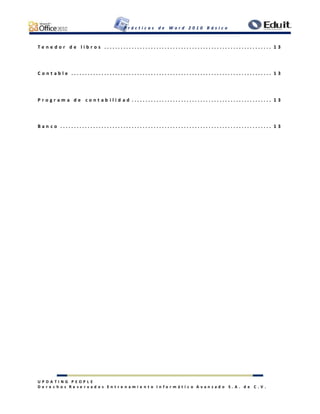 P r á c t i c a s d e W o r d 2 0 1 0 B á s i c o
U P D A T I N G P E O P L E
D e r e c h o s R e s e r v a d o s E n t r e n a m i e n t o I n f o r m á t i c o A v a n z a d o S . A . d e C . V .
T e n e d o r d e l i b r o s . . . . . . . . . . . . . . . . . . . . . . . . . . . . . . . . . . . . . . . . . . . . . . . . . . . . . . . . . . . . . 1 3
C o n t a b l e . . . . . . . . . . . . . . . . . . . . . . . . . . . . . . . . . . . . . . . . . . . . . . . . . . . . . . . . . . . . . . . . . . . . . . . . . 1 3
P r o g r a m a d e c o n t a b i l i d a d . . . . . . . . . . . . . . . . . . . . . . . . . . . . . . . . . . . . . . . . . . . . . . . . . . . 1 3
B a n c o . . . . . . . . . . . . . . . . . . . . . . . . . . . . . . . . . . . . . . . . . . . . . . . . . . . . . . . . . . . . . . . . . . . . . . . . . . . . . 1 3
 