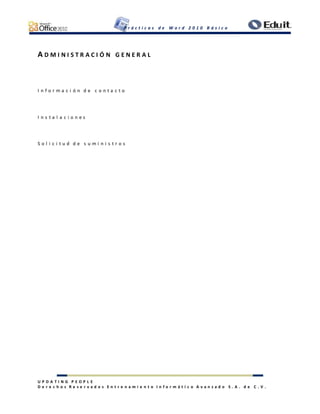 P r á c t i c a s d e W o r d 2 0 1 0 B á s i c o
U P D A T I N G P E O P L E
D e r e c h o s R e s e r v a d o s E n t r e n a m i e n t o I n f o r m á t i c o A v a n z a d o S . A . d e C . V .
A D M I N I S T R A C I Ó N G E N E R A L
I n f o r m a c i ó n d e c o n t a c t o
I n s t a l a c i o n e s
S o l i c i t u d d e s u m i n i s t r o s
 