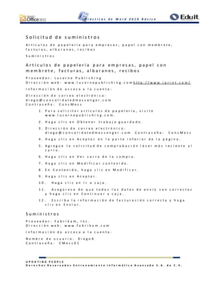 P r á c t i c a s d e W o r d 2 0 1 0 B á s i c o
U P D A T I N G P E O P L E
D e r e c h o s R e s e r v a d o s E n t r e n a m i e n t o I n f o r m á t i c o A v a n z a d o S . A . d e C . V .
S o l i c i t u d d e s u m i n i s t r o s
A r t í c u l o s d e p a p e l e r í a p a r a e m p r e s a s , p a p e l c o n m e m b r e t e ,
f a c t u r a s , a l b a r a n e s , r e c i b o s
S u m i n i s t r o s
A r t í c u l o s d e p a p e l e r í a p a r a e m p r e s a s , p a p e l c o n
m e m b r e t e , f a c t u r a s , a l b a r a n e s , r e c i b o s
P r o v e e d o r : L u c e r n e P u b l i s h i n g
D i r e c c i ó n w e b : w w w . l u c e r n e p u b l i s h i n g . c o m h t t p : / / w w w . i p r i n t . c o m /
I n f o r m a c i ó n d e a c c e s o a l a c u e n t a :
D i r e c c i ó n d e c o r r e o e l e c t r ó n i c o :
d i e g o @ c o n s o l i d a t e d m e s s e n g e r . c o m
C o n t r a s e ñ a : C o n s M e s s
1 . P a r a s o l i c i t a r a r t í c u l o s d e p a p e l e r í a , v i s i t e
w w w . l u c e r n e p u b l i s h i n g . c o m .
2 . H a g a c l i c e n O b t e n e r t r a b a j o g u a r d a d o .
3 . D i r e c c i ó n d e c o r r e o e l e c t r ó n i c o :
d i e g o @ c o n s o l i d a t e d m e s s e n g e r . c o m C o n t r a s e ñ a : C o n s M e s s
4 . H a g a c l i c e n A c e p t a r e n l a p a r t e i n f e r i o r d e l a p á g i n a .
5 . A g r e g u e l a s o l i c i t u d d e c o m p r o b a c i ó n l á s e r m á s r e c i e n t e a l
c a r r o .
6 . H a g a c l i c e n V e r c a r r o d e l a c o m p r a .
7 . H a g a c l i c e n M o d i f i c a r c o n t e n i d o .
8 . E n C o n t e n i d o , h a g a c l i c e n M o d i f i c a r .
9 . H a g a c l i c e n A c e p t a r .
1 0 . H a g a c l i c e n I r a c a j a .
1 1 . A s e g ú r e s e d e q u e t o d o s l o s d a t o s d e e n v í o s o n c o r r e c t o s
y h a g a c l i c e n C o n t i n u a r a c a j a .
1 2 . E s c r i b a l a i n f o r m a c i ó n d e f a c t u r a c i ó n c o r r e c t a y h a g a
c l i c e n E n v i a r .
S u m i n i s t r o s
P r o v e e d o r : F a b r i k a m , I n c .
D i r e c c i ó n w e b : w w w . f a b r i k a m . c o m
I n f o r m a c i ó n d e a c c e s o a l a c u e n t a :
N o m b r e d e u s u a r i o : D i e g o A
C o n t r a s e ñ a : C M e s s 0 1
 