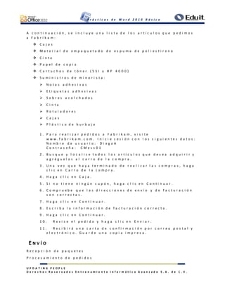 P r á c t i c a s d e W o r d 2 0 1 0 B á s i c o
U P D A T I N G P E O P L E
D e r e c h o s R e s e r v a d o s E n t r e n a m i e n t o I n f o r m á t i c o A v a n z a d o S . A . d e C . V .
A c o n t i n u a c i ó n , s e i n c l u y e u n a l i s t a d e l o s a r t í c u l o s q u e p e d i m o s
a F a b r i k a m :
 C a j a s
 M a t e r i a l d e e m p a q u e t a d o d e e s p u m a d e p o l i e s t i r e n o
 C i n t a
 P a p e l d e c o p i a
 C a r t u c h o s d e t ó n e r ( 5 S I y H P 4 0 0 0 )
 S u m i n i s t r o s d e m i n o r i s t a :
 N o t a s a d h e s i v a s
 E t i q u e t a s a d h e s i v a s
 S o b r e s a c o l c h a d o s
 C i n t a
 R o t u l a d o r e s
 C a j a s
 P l á s t i c o d e b u r b u j a
1 . P a r a r e a l i z a r p e d i d o s a F a b r i k a m , v i s i t e
w w w . f a b r i k a m . c o m . I n i c i e s e s i ó n c o n l o s s i g u i e n t e s d a t o s :
N o m b r e d e u s u a r i o : D i e g o A
C o n t r a s e ñ a : C M e s s 0 1
2 . B u s q u e y l o c a l i c e t o d o s l o s a r t í c u l o s q u e d e s e a a d q u i r i r y
a g r é g u e l o s a l c a r r o d e l a c o m p r a .
3 . U n a v e z q u e h a y a t e r m i n a d o d e r e a l i z a r l a s c o m p r a s , h a g a
c l i c e n C a r r o d e l a c o m p r a .
4 . H a g a c l i c e n C a j a .
5 . S i n o t i e n e n i n g ú n c u p ó n , h a g a c l i c e n C o n t i n u a r .
6 . C o m p r u e b e q u e l a s d i r e c c i o n e s d e e n v í o y d e f a c t u r a c i ó n
s o n c o r r e c t a s .
7 . H a g a c l i c e n C o n t i n u a r .
8 . E s c r i b a l a i n f o r m a c i ó n d e f a c t u r a c i ó n c o r r e c t a .
9 . H a g a c l i c e n C o n t i n u a r .
1 0 . R e v i s e e l p e d i d o y h a g a c l i c e n E n v i a r .
1 1 . R e c i b i r á u n a c a r t a d e c o n f i r m a c i ó n p o r c o r r e o p o s t a l y
e l e c t r ó n i c o . G u a r d e u n a c o p i a i m p r e s a .
E N V Í O
R e c e p c i ó n d e p a q u e t e s
P r o c e s a m i e n t o d e p e d i d o s
 