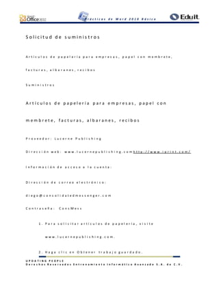 P r á c t i c a s d e W o r d 2 0 1 0 B á s i c o
U P D A T I N G P E O P L E
D e r e c h o s R e s e r v a d o s E n t r e n a m i e n t o I n f o r m á t i c o A v a n z a d o S . A . d e C . V .
S o l i c i t u d d e s u m i n i s t r o s
A r t í c u l o s d e p a p e l e r í a p a r a e m p r e s a s , p a p e l c o n m e m b r e t e ,
f a c t u r a s , a l b a r a n e s , r e c i b o s
S u m i n i s t r o s
A r t í c u l o s d e p a p e l e r í a p a r a e m p r e s a s , p a p e l c o n
m e m b r e t e , f a c t u r a s , a l b a r a n e s , r e c i b o s
P r o v e e d o r : L u c e r n e P u b l i s h i n g
D i r e c c i ó n w e b : w w w . l u c e r n e p u b l i s h i n g . c o m h t t p : / / w w w . i p r i n t . c o m /
I n f o r m a c i ó n d e a c c e s o a l a c u e n t a :
D i r e c c i ó n d e c o r r e o e l e c t r ó n i c o :
d i e g o @ c o n s o l i d a t e d m e s s e n g e r . c o m
C o n t r a s e ñ a : C o n s M e s s
1 . P a r a s o l i c i t a r a r t í c u l o s d e p a p e l e r í a , v i s i t e
w w w . l u c e r n e p u b l i s h i n g . c o m .
2 . H a g a c l i c e n O b t e n e r t r a b a j o g u a r d a d o .
 