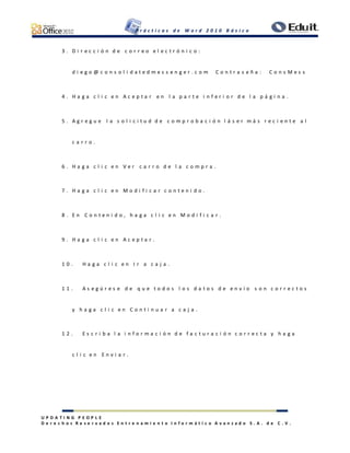 P r á c t i c a s d e W o r d 2 0 1 0 B á s i c o
U P D A T I N G P E O P L E
D e r e c h o s R e s e r v a d o s E n t r e n a m i e n t o I n f o r m á t i c o A v a n z a d o S . A . d e C . V .
3 . D i r e c c i ó n d e c o r r e o e l e c t r ó n i c o :
d i e g o @ c o n s o l i d a t e d m e s s e n g e r . c o m C o n t r a s e ñ a : C o n s M e s s
4 . H a g a c l i c e n A c e p t a r e n l a p a r t e i n f e r i o r d e l a p á g i n a .
5 . A g r e g u e l a s o l i c i t u d d e c o m p r o b a c i ó n l á s e r m á s r e c i e n t e a l
c a r r o .
6 . H a g a c l i c e n V e r c a r r o d e l a c o m p r a .
7 . H a g a c l i c e n M o d i f i c a r c o n t e n i d o .
8 . E n C o n t e n i d o , h a g a c l i c e n M o d i f i c a r .
9 . H a g a c l i c e n A c e p t a r .
1 0 . H a g a c l i c e n I r a c a j a .
1 1 . A s e g ú r e s e d e q u e t o d o s l o s d a t o s d e e n v í o s o n c o r r e c t o s
y h a g a c l i c e n C o n t i n u a r a c a j a .
1 2 . E s c r i b a l a i n f o r m a c i ó n d e f a c t u r a c i ó n c o r r e c t a y h a g a
c l i c e n E n v i a r .
 