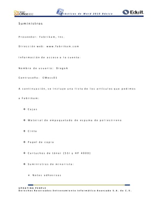 P r á c t i c a s d e W o r d 2 0 1 0 B á s i c o
U P D A T I N G P E O P L E
D e r e c h o s R e s e r v a d o s E n t r e n a m i e n t o I n f o r m á t i c o A v a n z a d o S . A . d e C . V .
S u m i n i s t r o s
P r o v e e d o r : F a b r i k a m , I n c .
D i r e c c i ó n w e b : w w w . f a b r i k a m . c o m
I n f o r m a c i ó n d e a c c e s o a l a c u e n t a :
N o m b r e d e u s u a r i o : D i e g o A
C o n t r a s e ñ a : C M e s s 0 1
A c o n t i n u a c i ó n , s e i n c l u y e u n a l i s t a d e l o s a r t í c u l o s q u e p e d i m o s
a F a b r i k a m :
 C a j a s
 M a t e r i a l d e e m p a q u e t a d o d e e s p u m a d e p o l i e s t i r e n o
 C i n t a
 P a p e l d e c o p i a
 C a r t u c h o s d e t ó n e r ( 5 S I y H P 4 0 0 0 )
 S u m i n i s t r o s d e m i n o r i s t a :
 N o t a s a d h e s i v a s
 