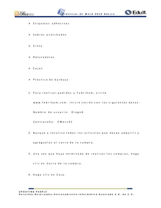 P r á c t i c a s d e W o r d 2 0 1 0 B á s i c o
U P D A T I N G P E O P L E
D e r e c h o s R e s e r v a d o s E n t r e n a m i e n t o I n f o r m á t i c o A v a n z a d o S . A . d e C . V .
 E t i q u e t a s a d h e s i v a s
 S o b r e s a c o l c h a d o s
 C i n t a
 R o t u l a d o r e s
 C a j a s
 P l á s t i c o d e b u r b u j a
1 . P a r a r e a l i z a r p e d i d o s a F a b r i k a m , v i s i t e
w w w . f a b r i k a m . c o m . I n i c i e s e s i ó n c o n l o s s i g u i e n t e s d a t o s :
N o m b r e d e u s u a r i o : D i e g o A
C o n t r a s e ñ a : C M e s s 0 1
2 . B u s q u e y l o c a l i c e t o d o s l o s a r t í c u l o s q u e d e s e a a d q u i r i r y
a g r é g u e l o s a l c a r r o d e l a c o m p r a .
3 . U n a v e z q u e h a y a t e r m i n a d o d e r e a l i z a r l a s c o m p r a s , h a g a
c l i c e n C a r r o d e l a c o m p r a .
4 . H a g a c l i c e n C a j a .
 