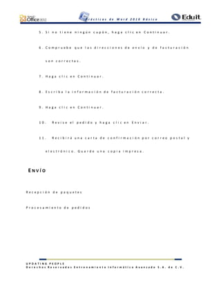 P r á c t i c a s d e W o r d 2 0 1 0 B á s i c o
U P D A T I N G P E O P L E
D e r e c h o s R e s e r v a d o s E n t r e n a m i e n t o I n f o r m á t i c o A v a n z a d o S . A . d e C . V .
5 . S i n o t i e n e n i n g ú n c u p ó n , h a g a c l i c e n C o n t i n u a r .
6 . C o m p r u e b e q u e l a s d i r e c c i o n e s d e e n v í o y d e f a c t u r a c i ó n
s o n c o r r e c t a s .
7 . H a g a c l i c e n C o n t i n u a r .
8 . E s c r i b a l a i n f o r m a c i ó n d e f a c t u r a c i ó n c o r r e c t a .
9 . H a g a c l i c e n C o n t i n u a r .
1 0 . R e v i s e e l p e d i d o y h a g a c l i c e n E n v i a r .
1 1 . R e c i b i r á u n a c a r t a d e c o n f i r m a c i ó n p o r c o r r e o p o s t a l y
e l e c t r ó n i c o . G u a r d e u n a c o p i a i m p r e s a .
E N V Í O
R e c e p c i ó n d e p a q u e t e s
P r o c e s a m i e n t o d e p e d i d o s
 