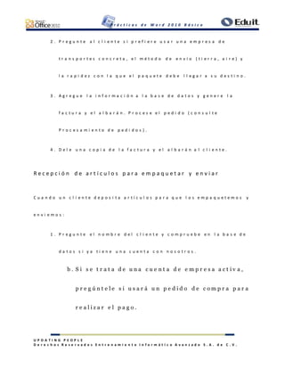 P r á c t i c a s d e W o r d 2 0 1 0 B á s i c o
U P D A T I N G P E O P L E
D e r e c h o s R e s e r v a d o s E n t r e n a m i e n t o I n f o r m á t i c o A v a n z a d o S . A . d e C . V .
2 . P r e g u n t e a l c l i e n t e s i p r e f i e r e u s a r u n a e m p r e s a d e
t r a n s p o r t e s c o n c r e t a , e l m é t o d o d e e n v í o ( t i e r r a , a i r e ) y
l a r a p i d e z c o n l a q u e e l p a q u e t e d e b e l l e g a r a s u d e s t i n o .
3 . A g r e g u e l a i n f o r m a c i ó n a l a b a s e d e d a t o s y g e n e r e l a
f a c t u r a y e l a l b a r á n . P r o c e s e e l p e d i d o ( c o n s u l t e
P r o c e s a m i e n t o d e p e d i d o s ) .
4 . D e l e u n a c o p i a d e l a f a c t u r a y e l a l b a r á n a l c l i e n t e .
R e c e p c i ó n d e a r t í c u l o s p a r a e m p a q u e t a r y e n v i a r
C u a n d o u n c l i e n t e d e p o s i t a a r t í c u l o s p a r a q u e l o s e m p a q u e t e m o s y
e n v i e m o s :
1 . P r e g u n t e e l n o m b r e d e l c l i e n t e y c o m p r u e b e e n l a b a s e d e
d a t o s s i y a t i e n e u n a c u e n t a c o n n o s o t r o s .
b . S i s e t r a t a d e u n a c u e n t a d e e m p r e s a a c t i v a ,
p r e g ú n t e l e s i u s a r á u n p e d i d o d e c o m p r a p a r a
r e a l i z a r e l p a g o .
 