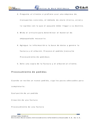 P r á c t i c a s d e W o r d 2 0 1 0 B á s i c o
U P D A T I N G P E O P L E
D e r e c h o s R e s e r v a d o s E n t r e n a m i e n t o I n f o r m á t i c o A v a n z a d o S . A . d e C . V .
2 . P r e g u n t e a l c l i e n t e s i p r e f i e r e u s a r u n a e m p r e s a d e
t r a n s p o r t e s c o n c r e t a , e l m é t o d o d e e n v í o ( t i e r r a , a i r e ) y
l a r a p i d e z c o n l a q u e e l p a q u e t e d e b e l l e g a r a s u d e s t i n o .
3 . M i d a e l a r t í c u l o p a r a d e t e r m i n a r e l m a t e r i a l d e
e m p a q u e t a d o n e c e s a r i o .
4 . A g r e g u e l a i n f o r m a c i ó n a l a b a s e d e d a t o s y g e n e r e l a
f a c t u r a y e l a l b a r á n . P r o c e s e e l p e d i d o ( c o n s u l t e
P r o c e s a m i e n t o d e p e d i d o s ) .
5 . D e l e u n a c o p i a d e l a f a c t u r a y e l a l b a r á n a l c l i e n t e .
P r o c e s a m i e n t o d e p e d i d o s
C u a n d o s e r e c i b e u n n u e v o p e d i d o , s i g a l o s p a s o s a d e c u a d o s p a r a
c o m p l e t a r l o .
E v a l u a c i ó n d e u n p e d i d o
C r e a c i ó n d e u n a f a c t u r a
P r o c e s a m i e n t o d e u n a f a c t u r a
 