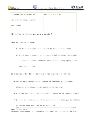 P r á c t i c a s d e W o r d 2 0 1 0 B á s i c o
U P D A T I N G P E O P L E
D e r e c h o s R e s e r v a d o s E n t r e n a m i e n t o I n f o r m á t i c o A v a n z a d o S . A . d e C . V .
C l i e n t e s c o n p e d i d o s d e
c o m p r a ( p r i n c i p a l m e n t e
e m p r e s a s )
F a c t u r a , n e t o 3 0
¿ E l c l i e n t e t i e n e y a u n a c u e n t a ?
P a r a b u s c a r u n c l i e n t e :
1 . E n A c c e s s , b u s q u e e n l a b a s e d e d a t o s d e c l i e n t e s .
2 . S i n o p u e d e e n c o n t r a r e l n o m b r e d e l c l i e n t e , c o m p r u e b e l a
l i s t a d e c l i e n t e s i n a c t i v o s a n t e s d e i n t e n t a r a g r e g a r l o s a
n u e s t r o s i s t e m a .
C o m p r o b a c i ó n d e l c r é d i t o d e l o s n u e v o s c l i e n t e s
 L a s c o m p r o b a c i o n e s d e c r é d i t o s e r e a l i z a n p a r a n u e v o s
c l i e n t e s q u e d e s e a n u s a r p e d i d o s d e c o m p r a .
 H a y u n a c o p i a d e l a s o l i c i t u d d e c r é d i t o e n l a c a r p e t a A d m i n .
 D e l e l a s o l i c i t u d d e c r é d i t o a l c l i e n t e o p í d a l e q u e l a r e l l e n e
m i e n t r a s e s t á s e n t a d o e n s u e s t a c i ó n .
 