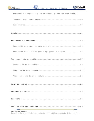 P r á c t i c a s d e W o r d 2 0 1 0 B á s i c o
U P D A T I N G P E O P L E
D e r e c h o s R e s e r v a d o s E n t r e n a m i e n t o I n f o r m á t i c o A v a n z a d o S . A . d e C . V .
A r t í c u l o s d e p a p e l e r í a p a r a e m p r e s a s , p a p e l c o n m e m b r e t e ,
f a c t u r a s , a l b a r a n e s , r e c i b o s . . . . . . . . . . . . . . . . . . . . . . . . . . . . . . . . . . . . . . . . . . . . . 1 0
S u m i n i s t r o s . . . . . . . . . . . . . . . . . . . . . . . . . . . . . . . . . . . . . . . . . . . . . . . . . . . . . . . . . . . . . . . . . . . 1 2
E N V Í O . . . . . . . . . . . . . . . . . . . . . . . . . . . . . . . . . . . . . . . . . . . . . . . . . . . . . . . . . . . . . . . . . . . . . . . . . . . . 1 4
R e c e p c i ó n d e p a q u e t e s . . . . . . . . . . . . . . . . . . . . . . . . . . . . . . . . . . . . . . . . . . . . . . . . . . . . . . . 1 5
R e c e p c i ó n d e p a q u e t e s p a r a e n v i a r . . . . . . . . . . . . . . . . . . . . . . . . . . . . . . . . . . . . . 1 5
R e c e p c i ó n d e a r t í c u l o s p a r a e m p a q u e t a r y e n v i a r . . . . . . . . . . . . . . . . . . 1 6
P r o c e s a m i e n t o d e p e d i d o s . . . . . . . . . . . . . . . . . . . . . . . . . . . . . . . . . . . . . . . . . . . . . . . . . . 1 7
E v a l u a c i ó n d e u n p e d i d o . . . . . . . . . . . . . . . . . . . . . . . . . . . . . . . . . . . . . . . . . . . . . . . . . . 1 8
C r e a c i ó n d e u n a f a c t u r a . . . . . . . . . . . . . . . . . . . . . . . . . . . . . . . . . . . . . . . . . . . . . . . . . . . 2 2
P r o c e s a m i e n t o d e u n a f a c t u r a . . . . . . . . . . . . . . . . . . . . . . . . . . . . . . . . . . . . . . . . . . . 2 3
C O N T A B I L I D A D . . . . . . . . . . . . . . . . . . . . . . . . . . . . . . . . . . . . . . . . . . . . . . . . . . . . . . . . . . . . . . . . 2 5
T e n e d o r d e l i b r o s . . . . . . . . . . . . . . . . . . . . . . . . . . . . . . . . . . . . . . . . . . . . . . . . . . . . . . . . . . . . . 2 5
C o n t a b l e . . . . . . . . . . . . . . . . . . . . . . . . . . . . . . . . . . . . . . . . . . . . . . . . . . . . . . . . . . . . . . . . . . . . . . . . . 2 5
P r o g r a m a d e c o n t a b i l i d a d . . . . . . . . . . . . . . . . . . . . . . . . . . . . . . . . . . . . . . . . . . . . . . . . . . . 2 6
 
