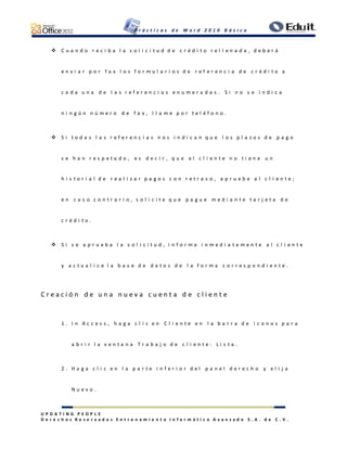 P r á c t i c a s d e W o r d 2 0 1 0 B á s i c o
U P D A T I N G P E O P L E
D e r e c h o s R e s e r v a d o s E n t r e n a m i e n t o I n f o r m á t i c o A v a n z a d o S . A . d e C . V .
 C u a n d o r e c i b a l a s o l i c i t u d d e c r é d i t o r e l l e n a d a , d e b e r á
e n v i a r p o r f a x l o s f o r m u l a r i o s d e r e f e r e n c i a d e c r é d i t o a
c a d a u n a d e l a s r e f e r e n c i a s e n u m e r a d a s . S i n o s e i n d i c a
n i n g ú n n ú m e r o d e f a x , l l a m e p o r t e l é f o n o .
 S i t o d a s l a s r e f e r e n c i a s n o s i n d i c a n q u e l o s p l a z o s d e p a g o
s e h a n r e s p e t a d o , e s d e c i r , q u e e l c l i e n t e n o t i e n e u n
h i s t o r i a l d e r e a l i z a r p a g o s c o n r e t r a s o , a p r u e b e a l c l i e n t e ;
e n c a s o c o n t r a r i o , s o l i c i t e q u e p a g u e m e d i a n t e t a r j e t a d e
c r é d i t o .
 S i s e a p r u e b a l a s o l i c i t u d , i n f o r m e i n m e d i a t a m e n t e a l c l i e n t e
y a c t u a l i c e l a b a s e d e d a t o s d e l a f o r m a c o r r e s p o n d i e n t e .
C r e a c i ó n d e u n a n u e v a c u e n t a d e c l i e n t e
1 . I n A c c e s s , h a g a c l i c e n C l i e n t e e n l a b a r r a d e i c o n o s p a r a
a b r i r l a v e n t a n a T r a b a j o d e c l i e n t e : L i s t a .
2 . H a g a c l i c e n l a p a r t e i n f e r i o r d e l p a n e l d e r e c h o y e l i j a
N u e v o .
 