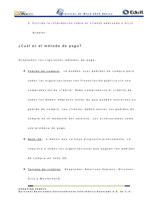 P r á c t i c a s d e W o r d 2 0 1 0 B á s i c o
U P D A T I N G P E O P L E
D e r e c h o s R e s e r v a d o s E n t r e n a m i e n t o I n f o r m á t i c o A v a n z a d o S . A . d e C . V .
3 . E s c r i b a l a i n f o r m a c i ó n s o b r e e l c l i e n t e a d e c u a d a y e l i j a
A c e p t a r .
¿ C u á l e s e l m é t o d o d e p a g o ?
A c e p t a m o s l o s s i g u i e n t e s m é t o d o s d e p a g o :
 P e d i d o d e c o m p r a : s e p u e d e n u s a r p e d i d o s d e c o m p r a p a r a
t o d a s l a s o r g a n i z a c i o n e s c o n f i n a n c i a c i ó n p ú b l i c a s i n u n a
c o m p r o b a c i ó n d e c r é d i t o . D e b e c o m p r o b a r s e e l c r é d i t o d e
t o d a s l a s d e m á s e m p r e s a s a n t e s d e q u e p u e d a n e n v i a r n o s u n
p e d i d o d e c o m p r a . L o s c l i e n t e s d e b e n e n v i a r l o s p e d i d o s d e
c o m p r a e n e l m o m e n t o d e l s e r v i c i o . L o s a r c h i v a r e m o s c o m o
u n a p r o m e s a d e p a g o .
 N e t o 3 0 : a m e n o s q u e s e h a y a d i s p u e s t o p r e v i a m e n t e , s e
r e q u i e r e a t o d a s l a s o r g a n i z a c i o n e s q u e p a g u e n l o s p e d i d o s
d e c o m p r a e n n e t o 3 0 .
 T a r j e t a d e c r é d i t o : A c e p t a m o s A m e r i c a n E x p r e s s , D i s c o v e r ,
V i s a y M a s t e r C a r d .
 