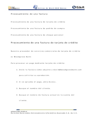 P r á c t i c a s d e W o r d 2 0 1 0 B á s i c o
U P D A T I N G P E O P L E
D e r e c h o s R e s e r v a d o s E n t r e n a m i e n t o I n f o r m á t i c o A v a n z a d o S . A . d e C . V .
P r o c e s a m i e n t o d e u n a f a c t u r a
P r o c e s a m i e n t o d e u n a f a c t u r a d e t a r j e t a d e c r é d i t o
P r o c e s a m i e n t o d e u n a f a c t u r a d e p e d i d o d e c o m p r a
P r o c e s a m i e n t o d e u n a f a c t u r a d e c h e q u e p e r s o n a l
P r o c e s a m i e n t o d e u n a f a c t u r a d e t a r j e t a d e c r é d i t o
N u e s t r o p r o v e e d o r d e s e r v i c i o s c o m e r c i a l e s d e t a r j e t a d e c r é d i t o
e s W o o d g r o v e B a n k :
P a r a p r o c e s a r u n p a g o m e d i a n t e t a r j e t a d e c r é d i t o :
1 . E n v í e l a f a c t u r a c o m o a d j u n t o a d a v i d @ w o o d g r o v e b a n k . c o m
p a r a s o l i c i t a r s u a p r o b a c i ó n .
2 . S i s e a p r u e b a e l p a g o , a b r a A c c e s s .
3 . B u s q u e e l n o m b r e d e l c l i e n t e .
4 . B u s q u e e l n ú m e r o d e f a c t u r a a c t u a l e n l a c u e n t a d e l
c l i e n t e .
 