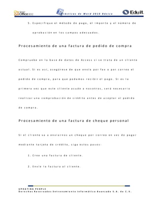 P r á c t i c a s d e W o r d 2 0 1 0 B á s i c o
U P D A T I N G P E O P L E
D e r e c h o s R e s e r v a d o s E n t r e n a m i e n t o I n f o r m á t i c o A v a n z a d o S . A . d e C . V .
5 . E s p e c i f i q u e e l m é t o d o d e p a g o , e l i m p o r t e y e l n ú m e r o d e
a p r o b a c i ó n e n l o s c a m p o s a d e c u a d o s .
P r o c e s a m i e n t o d e u n a f a c t u r a d e p e d i d o d e c o m p r a
C o m p r u e b e e n l a b a s e d e d a t o s d e A c c e s s s i s e t r a t a d e u n c l i e n t e
a c t u a l . S i e s a s í , a s e g ú r e s e d e q u e e n v í a p o r f a x o p o r c o r r e o e l
p e d i d o d e c o m p r a , p a r a q u e p o d a m o s r e c i b i r e l p a g o . S i e s l a
p r i m e r a v e z q u e e s t e c l i e n t e a c u d e a n o s o t r o s , s e r á n e c e s a r i o
r e a l i z a r u n a c o m p r o b a c i ó n d e c r é d i t o a n t e s d e a c e p t a r e l p e d i d o
d e c o m p r a .
P r o c e s a m i e n t o d e u n a f a c t u r a d e c h e q u e p e r s o n a l
S i e l c l i e n t e v a a e n v i a r n o s u n c h e q u e p o r c o r r e o e n v e z d e p a g a r
m e d i a n t e t a r j e t a d e c r é d i t o , s i g a e s t o s p a s o s :
1 . C r e e u n a f a c t u r a d e c l i e n t e .
2 . E n v í e l a f a c t u r a a l c l i e n t e .
 