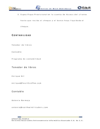 P r á c t i c a s d e W o r d 2 0 1 0 B á s i c o
U P D A T I N G P E O P L E
D e r e c h o s R e s e r v a d o s E n t r e n a m i e n t o I n f o r m á t i c o A v a n z a d o S . A . d e C . V .
3 . E s p e c i f i q u e P r o v i s i o n a l e n l a c u e n t a d e A c c e s s d e l c l i e n t e
h a s t a q u e r e c i b a e l c h e q u e y e l b a n c o h a y a l i q u i d a d o e l
c h e q u e .
C O N T A B I L I D A D
T e n e d o r d e l i b r o s
C o n t a b l e
P r o g r a m a d e c o n t a b i l i d a d
T e n e d o r d e l i b r o s
E n r i q u e G i l
e n r i q u e @ f o u r t h c o f f e e . c o m
C o n t a b l e
A n t o n i o B e r m e j o
a n t o n i o @ n o r t h w i n d t r a d e r s . c o m
 