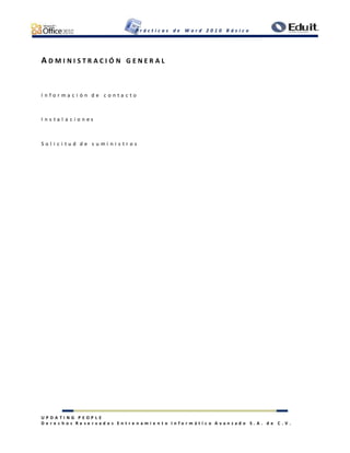 P r á c t i c a s d e W o r d 2 0 1 0 B á s i c o
U P D A T I N G P E O P L E
D e r e c h o s R e s e r v a d o s E n t r e n a m i e n t o I n f o r m á t i c o A v a n z a d o S . A . d e C . V .
A D M I N I S T R A C I Ó N G E N E R A L
I n f o r m a c i ó n d e c o n t a c t o
I n s t a l a c i o n e s
S o l i c i t u d d e s u m i n i s t r o s
 