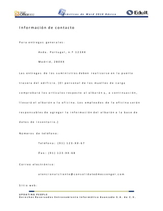 P r á c t i c a s d e W o r d 2 0 1 0 B á s i c o
U P D A T I N G P E O P L E
D e r e c h o s R e s e r v a d o s E n t r e n a m i e n t o I n f o r m á t i c o A v a n z a d o S . A . d e C . V .
I n f o r m a c i ó n d e c o n t a c t o
P a r a e n t r e g a s g e n e r a l e s :
A v d a . P o r t u g a l , n . º 1 2 3 X X
M a d r i d , 2 8 0 X X
L a s e n t r e g a s d e l o s s u m i n i s t r o s d e b e n r e a l i z a r s e e n l a p u e r t a
t r a s e r a d e l e d i f i c i o . ( E l p e r s o n a l d e l o s m u e l l e s d e c a r g a
c o m p r o b a r á l o s a r t í c u l o s r e s p e c t o a l a l b a r á n y , a c o n t i n u a c i ó n ,
l l e v a r á e l a l b a r á n a l a o f i c i n a . L o s e m p l e a d o s d e l a o f i c i n a s e r á n
r e s p o n s a b l e s d e a g r e g a r l a i n f o r m a c i ó n d e l a l b a r á n a l a b a s e d e
d a t o s d e i n v e n t a r i o . )
N ú m e r o s d e t e l é f o n o :
T e l é f o n o : ( 9 1 ) 1 2 3 - X X - 6 7
F a x : ( 9 1 ) 1 2 3 - X X - 6 8
C o r r e o e l e c t r ó n i c o :
a t e n c i o n a l c l i e n t e @ c o n s o l i d a t e d m e s s e n g e r . c o m
S i t i o w e b :
 