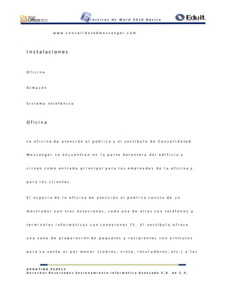 P r á c t i c a s d e W o r d 2 0 1 0 B á s i c o
U P D A T I N G P E O P L E
D e r e c h o s R e s e r v a d o s E n t r e n a m i e n t o I n f o r m á t i c o A v a n z a d o S . A . d e C . V .
w w w . c o n s o l i d a t e d m e s s e n g e r . c o m
I n s t a l a c i o n e s
O f i c i n a
A l m a c é n
S i s t e m a t e l e f ó n i c o
O f i c i n a
L a o f i c i n a d e a t e n c i ó n a l p ú b l i c o y e l v e s t í b u l o d e C o n s o l i d a t e d
M e s s e n g e r s e e n c u e n t r a n e n l a p a r t e d e l a n t e r a d e l e d i f i c i o y
s i r v e n c o m o e n t r a d a p r i n c i p a l p a r a l o s e m p l e a d o s d e l a o f i c i n a y
p a r a l o s c l i e n t e s .
E l e s p a c i o d e l a o f i c i n a d e a t e n c i ó n a l p ú b l i c o c o n s t a d e u n
m o s t r a d o r c o n t r e s e s t a c i o n e s , c a d a u n a d e e l l a s c o n t e l é f o n o s y
t e r m i n a l e s i n f o r m á t i c a s c o n c o n e x i o n e s T 1 . E l v e s t í b u l o o f r e c e
u n a z o n a d e p r e p a r a c i ó n d e p a q u e t e s y r e c i p i e n t e s c o n a r t í c u l o s
p a r a s u v e n t a a l p o r m e n o r ( s o b r e s , c i n t a , r o t u l a d o r e s , e t c . ) a l o s
 