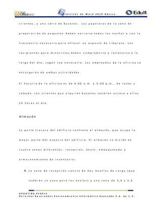 P r á c t i c a s d e W o r d 2 0 1 0 B á s i c o
U P D A T I N G P E O P L E
D e r e c h o s R e s e r v a d o s E n t r e n a m i e n t o I n f o r m á t i c o A v a n z a d o S . A . d e C . V .
c l i e n t e s , y u n a s e r i e d e b u z o n e s . L a s p a p e l e r a s d e l a z o n a d e
p r e p a r a c i ó n d e p a q u e t e s d e b e n v a c i a r s e t o d a s l a s n o c h e s o c o n l a
f r e c u e n c i a n e c e s a r i a p a r a o f r e c e r u n a s p e c t o d e l i m p i e z a . L o s
r e c i p i e n t e s p a r a m i n o r i s t a s d e b e n c o m p r o b a r s e y r e l l e n a r s e a l o
l a r g o d e l d í a , s e g ú n s e a n e c e s a r i o . L o s e m p l e a d o s d e l a o f i c i n a s e
e n c a r g a r á n d e a m b a s a c t i v i d a d e s .
E l h o r a r i o d e l a o f i c i n a e s d e 8 : 0 0 a . m . a 9 : 0 0 p . m . , d e l u n e s a
s á b a d o . L o s c l i e n t e s q u e a l q u i l e n b u z o n e s t e n d r á n a c c e s o a e l l o s
2 4 h o r a s a l d í a .
A l m a c é n
L a p a r t e t r a s e r a d e l e d i f i c i o c o n t i e n e e l a l m a c é n , q u e o c u p a l a
m a y o r p a r t e d e l e s p a c i o d e l e d i f i c i o . E l a l m a c é n s e d i v i d e e n
c u a t r o z o n a s d i f e r e n t e s : r e c e p c i ó n , e n v í o , e m p a q u e t a d o y
a l m a c e n a m i e n t o d e i n v e n t a r i o :
 L a z o n a d e r e c e p c i ó n c o n s t a d e d o s m u e l l e s d e c a r g a ( q u e
t a m b i é n s e u s a n p a r a l o s e n v í o s ) y u n a z o n a d e 3 , 6 x 3 , 6
 