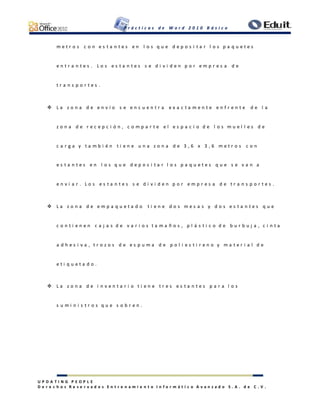 P r á c t i c a s d e W o r d 2 0 1 0 B á s i c o
U P D A T I N G P E O P L E
D e r e c h o s R e s e r v a d o s E n t r e n a m i e n t o I n f o r m á t i c o A v a n z a d o S . A . d e C . V .
m e t r o s c o n e s t a n t e s e n l o s q u e d e p o s i t a r l o s p a q u e t e s
e n t r a n t e s . L o s e s t a n t e s s e d i v i d e n p o r e m p r e s a d e
t r a n s p o r t e s .
 L a z o n a d e e n v í o s e e n c u e n t r a e x a c t a m e n t e e n f r e n t e d e l a
z o n a d e r e c e p c i ó n , c o m p a r t e e l e s p a c i o d e l o s m u e l l e s d e
c a r g a y t a m b i é n t i e n e u n a z o n a d e 3 , 6 x 3 , 6 m e t r o s c o n
e s t a n t e s e n l o s q u e d e p o s i t a r l o s p a q u e t e s q u e s e v a n a
e n v i a r . L o s e s t a n t e s s e d i v i d e n p o r e m p r e s a d e t r a n s p o r t e s .
 L a z o n a d e e m p a q u e t a d o t i e n e d o s m e s a s y d o s e s t a n t e s q u e
c o n t i e n e n c a j a s d e v a r i o s t a m a ñ o s , p l á s t i c o d e b u r b u j a , c i n t a
a d h e s i v a , t r o z o s d e e s p u m a d e p o l i e s t i r e n o y m a t e r i a l d e
e t i q u e t a d o .
 L a z o n a d e i n v e n t a r i o t i e n e t r e s e s t a n t e s p a r a l o s
s u m i n i s t r o s q u e s o b r e n .
 