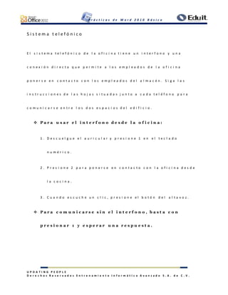 P r á c t i c a s d e W o r d 2 0 1 0 B á s i c o
U P D A T I N G P E O P L E
D e r e c h o s R e s e r v a d o s E n t r e n a m i e n t o I n f o r m á t i c o A v a n z a d o S . A . d e C . V .
S i s t e m a t e l e f ó n i c o
E l s i s t e m a t e l e f ó n i c o d e l a o f i c i n a t i e n e u n i n t e r f o n o y u n a
c o n e x i ó n d i r e c t a q u e p e r m i t e a l o s e m p l e a d o s d e l a o f i c i n a
p o n e r s e e n c o n t a c t o c o n l o s e m p l e a d o s d e l a l m a c é n . S i g a l a s
i n s t r u c c i o n e s d e l a s h o j a s s i t u a d a s j u n t o a c a d a t e l é f o n o p a r a
c o m u n i c a r s e e n t r e l o s d o s e s p a c i o s d e l e d i f i c i o .
 P a r a u s a r e l i n t e r f o n o d e s d e l a o f i c i n a :
1 . D e s c u e l g u e e l a u r i c u l a r y p r e s i o n e 1 e n e l t e c l a d o
n u m é r i c o .
2 . P r e s i o n e 2 p a r a p o n e r s e e n c o n t a c t o c o n l a o f i c i n a d e s d e
l a c o c i n a .
3 . C u a n d o e s c u c h e u n c l i c , p r e s i o n e e l b o t ó n d e l a l t a v o z .
 P a r a c o m u n i c a r s e s i n e l i n t e r f o n o , b a s t a c o n
p r e s i o n a r 1 y e s p e r a r u n a r e s p u e s t a .
 