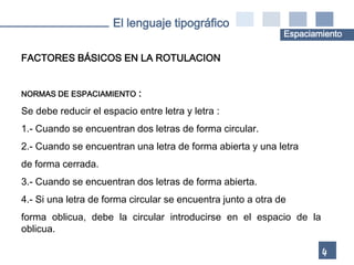 El lenguaje tipográfico
                                                              Espaciamiento

FACTORES BÁSICOS EN LA ROTULACION


NORMAS DE ESPACIAMIENTO     :
Se debe reducir el espacio entre letra y letra :
1.- Cuando se encuentran dos letras de forma circular.
2.- Cuando se encuentran una letra de forma abierta y una letra
de forma cerrada.
3.- Cuando se encuentran dos letras de forma abierta.
4.- Si una letra de forma circular se encuentra junto a otra de
forma oblicua, debe la circular introducirse en el espacio de la
oblicua.

                                                                      4
 
