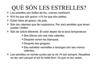QUÈ SÓN LES ESTRELLES?
Les estrelles són bolles de foc, cremen moltíssim.
N’hi ha que són grans i n’hi ha que són petites.
Estan fetes de gasos i de pols.
Són tan calentes que fan explosions. Per això semblen que tenen
puntes i brillen.
Són de colors diferents. El color depèn de la seva temperatura:
            Ses blaves són ses més calentes.
            Després venen les blanques.
            Després ses grogues.
            Ses estrelles vermelles o taronges són ses manco
            calentes.
Les estrelles no només surten per la nit. Hi són sempre. Nosaltres
no les vem perquè el sol fa molta llum i fa que no les veiem.
 