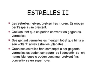 ESTRELLES II
Les estrelles neixen, creixen i es moren. És mouen
per l’espai i van creixent.
Creixen tant que es poden convertir en gegantes
vermelles.
Ses gegant vermelles es mengen tot el que hi ha al
seu voltant: altres estrelles, planetes...
Quan ses estrelles han començat a ser gegants
vermelles es poden contraure- se i convertir- se en
nanes blanques o poden continuar creixent fins
convertir- se en supernova.
 