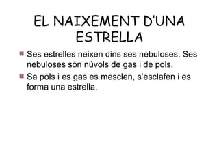 EL NAIXEMENT D’UNA
      ESTRELLA
Ses estrelles neixen dins ses nebuloses. Ses
nebuloses són núvols de gas i de pols.
Sa pols i es gas es mesclen, s’esclafen i es
forma una estrella.
 