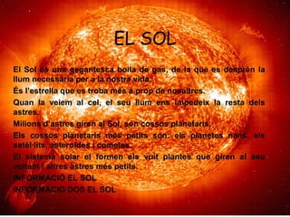 EL SOL
El Sol és una gegantesca bolla de gas, de la que es desprèn la
llum necessària per a la nostra vida.
És l’estrella que es troba més a prop de nosaltres.
Quan la veiem al cel, el seu llum ens impedeix la resta dels
astres.
Milions d’astres giren al Sol, són cossos planetaris.
Els cossos planetaris més petits són: els planetes nans, els
satèl·lits, asteroides i cometes.
El sistema solar el formen els vuit plantes que giren al seu
voltant I altres astres més petits.
INFORMACIÓ EL SOL
INFORMACIO DOS EL SOL
 
