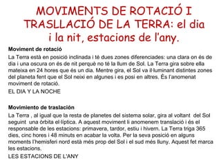 MOVIMENTS DE ROTACIÓ I
      TRASLLACIÓ DE LA TERRA: el dia
         i la nit, estacions de l’any.
Moviment de rotació
La Terra està en posició inclinada i té dues zones diferenciades: una clara on és de
dia i una oscura on és de nit perquè no té la llum de Sol. La Terra gira sobre ella
mateixa en 24 hores que és un dia. Mentre gira, el Sol va il·luminant distintes zones
del planeta fent que el Sol neixi en algunes i es posi en altres. És l’anomenat
moviment de rotació.
EL DIA Y LA NOCHE

Movimiento de traslación
La Terra , al igual que la resta de planetes del sistema solar, gira al voltant del Sol
seguint una òrbita el·líptica. A aquest moviment li anomenem translació i és el
responsable de les estacions: primavera, tardor, estiu i hivern. La Terra triga 365
dies, cinc hores i 48 minuts en acabar la volta. Per la seva posició en alguns
moments l’hemisferi nord està més prop del Sol i el sud més lluny. Aquest fet marca
les estacions.
LES ESTACIONS DE L'ANY
 