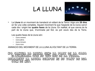 LA LLUNA

•   La Lluna té un moviment de translació al voltant de la Terra i triga uns 28 dies
    en fer una volta completa. Aquest moviment fa que l'aspecte de la Lluna canviï
    cada dia i origini les quatre fases de la Lluna. En realitat, el que canvia és la
    part de la Lluna que, il·luminada pel Sol, es pot veure des de la Terra.

    Les quatre fases de la Lluna són:
     –   Lluna creixent.
     –   Lluna plena.
     –   Lluna minvant.
     –   Lluna nova.
ANIMACIO DEL MOVIMENT DE LA LLUNA ALVOLTANT DE LA TERRA

No canvia la Lluna sin ó la part de la cara
  il · luminada que es veu des de la Terra.
Realment la lluna sempre hi es tant de dia
  com de nit.
 