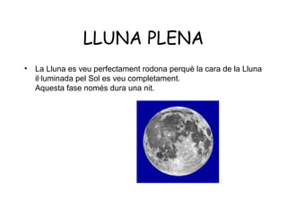 LLUNA PLENA
•   La Lluna es veu perfectament rodona perquè la cara de la Lluna
    il·luminada pel Sol es veu completament.
    Aquesta fase només dura una nit.
 
