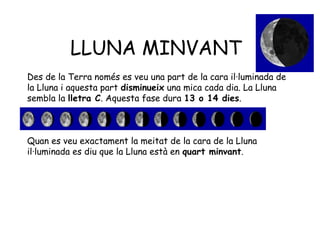 LLUNA MINVANT
Des de la Terra només es veu una part de la cara il·luminada de
la Lluna i aquesta part disminueix una mica cada dia. La Lluna
sembla la lletra C. Aquesta fase dura 13 o 14 dies.



Quan es veu exactament la meitat de la cara de la Lluna
il·luminada es diu que la Lluna està en quart minvant.
 
