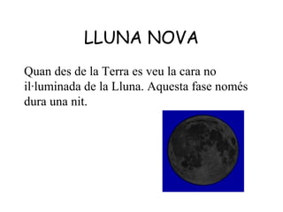 LLUNA NOVA
Quan des de la Terra es veu la cara no
il·luminada de la Lluna. Aquesta fase només
dura una nit.
 