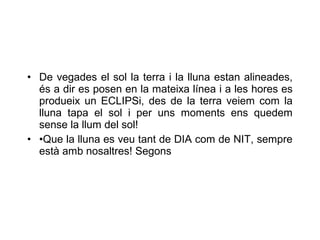 • De vegades el sol la terra i la lluna estan alineades,
  és a dir es posen en la mateixa línea i a les hores es
  produeix un ECLIPSi, des de la terra veiem com la
  lluna tapa el sol i per uns moments ens quedem
  sense la llum del sol!
• •Que la lluna es veu tant de DIA com de NIT, sempre
  està amb nosaltres! Segons
 