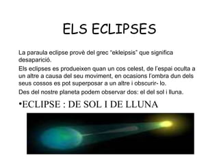 ELS ECLIPSES
La paraula eclipse provè del grec “ekleipsis” que significa
desaparició.
Els eclipses es produeixen quan un cos celest, de l’espai oculta a
un altre a causa del seu moviment, en ocasions l’ombra dun dels
seus cossos es pot superposar a un altre i obscurir- lo.
Des del nostre planeta podem observar dos: el del sol i lluna.

•ECLIPSE : DE SOL I DE LLUNA
 