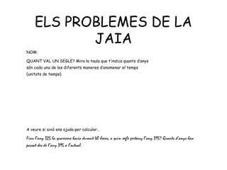 ELS PROBLEMES DE LA
           JAIA
NOM:

QUANT VAL UN SEGLE? Mira la taula que t’indica quants d’anys
són cada una de les diferents maneres d’anomenar el temps
(unitats de temps)




A veure si això ens ajuda per calcular…

Fins l’any 325 la quaresma havia durant 40 hores, a quin segle pertany l’any 395? Quants d’anys han
passat des de l’any 395 a l’actual.
 