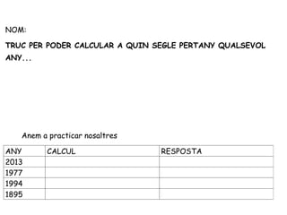 NOM:

TRUC PER PODER CALCULAR A QUIN SEGLE PERTANY QUALSEVOL
ANY...




   Anem a practicar nosaltres

ANY      CALCUL                 RESPOSTA
2013
1977
1994
1895
 