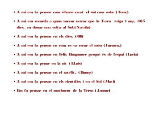 • A mi em fa pensar com s'havia creat el sist ema solar ( Tom.)

• A mi em recorda a quan varem xerrar que la Terra t riga 1 any, 365
 dies, en donar una volt a al Sol.( Nat alia)

• A mi em fa pensar en els dies. ( Oli)

• A mi em fa pensar en com es va crear el món ( Carmen.)

• A mi em fa pensar en Felix Bangauner perquè és de l'espai ( Lucia)

• A mi em fa penar en la nit ( LLuis)

• A mi em fa pensar en el sat èlit . ( Danny)

• A mi em fa pensar en els cient ífics i en el Sol ( Mavi)

• Em fa pensar en el moviment de la Terra ( Jaume)
 
