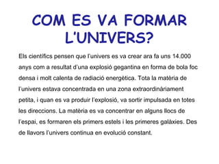 COM ES VA FORMAR
        L’UNIVERS?
Els científics pensen que l’univers es va crear ara fa uns 14.000
anys com a resultat d’una explosió gegantina en forma de bola foc
densa i molt calenta de radiació energètica. Tota la matèria de
l’univers estava concentrada en una zona extraordinàriament
petita, i quan es va produir l’explosió, va sortir impulsada en totes
les direccions. La matèria es va concentrar en alguns llocs de
l’espai, es formaren els primers estels i les primeres galàxies. Des
de llavors l’univers continua en evolució constant.
 