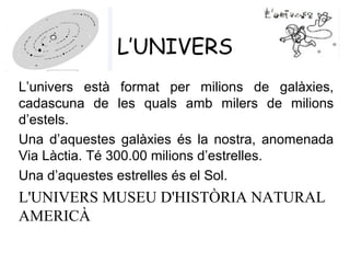 L’UNIVERS
L’univers està format per milions de galàxies,
cadascuna de les quals amb milers de milions
d’estels.
Una d’aquestes galàxies és la nostra, anomenada
Via Làctia. Té 300.00 milions d’estrelles.
Una d’aquestes estrelles és el Sol.
L'UNIVERS MUSEU D'HISTÒRIA NATURAL
AMERICÀ
 