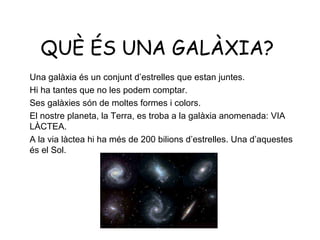 QUÈ ÉS UNA GALÀXIA?
Una galàxia és un conjunt d’estrelles que estan juntes.
Hi ha tantes que no les podem comptar.
Ses galàxies són de moltes formes i colors.
El nostre planeta, la Terra, es troba a la galàxia anomenada: VIA
LÀCTEA.
A la via làctea hi ha més de 200 bilions d’estrelles. Una d’aquestes
és el Sol.
 