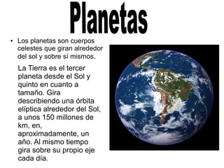 ● Los planetas son cuerpos
celestes que giran alrededor
del sol y sobre sí mismos.
La Tierra es el tercer
planeta desde el Sol y
quinto en cuanto a
tamaño. Gira
describiendo una órbita
elíptica alrededor del Sol,
a unos 150 millones de
km, en,
aproximadamente, un
año. Al mismo tiempo
gira sobre su propio eje
cada día.
 